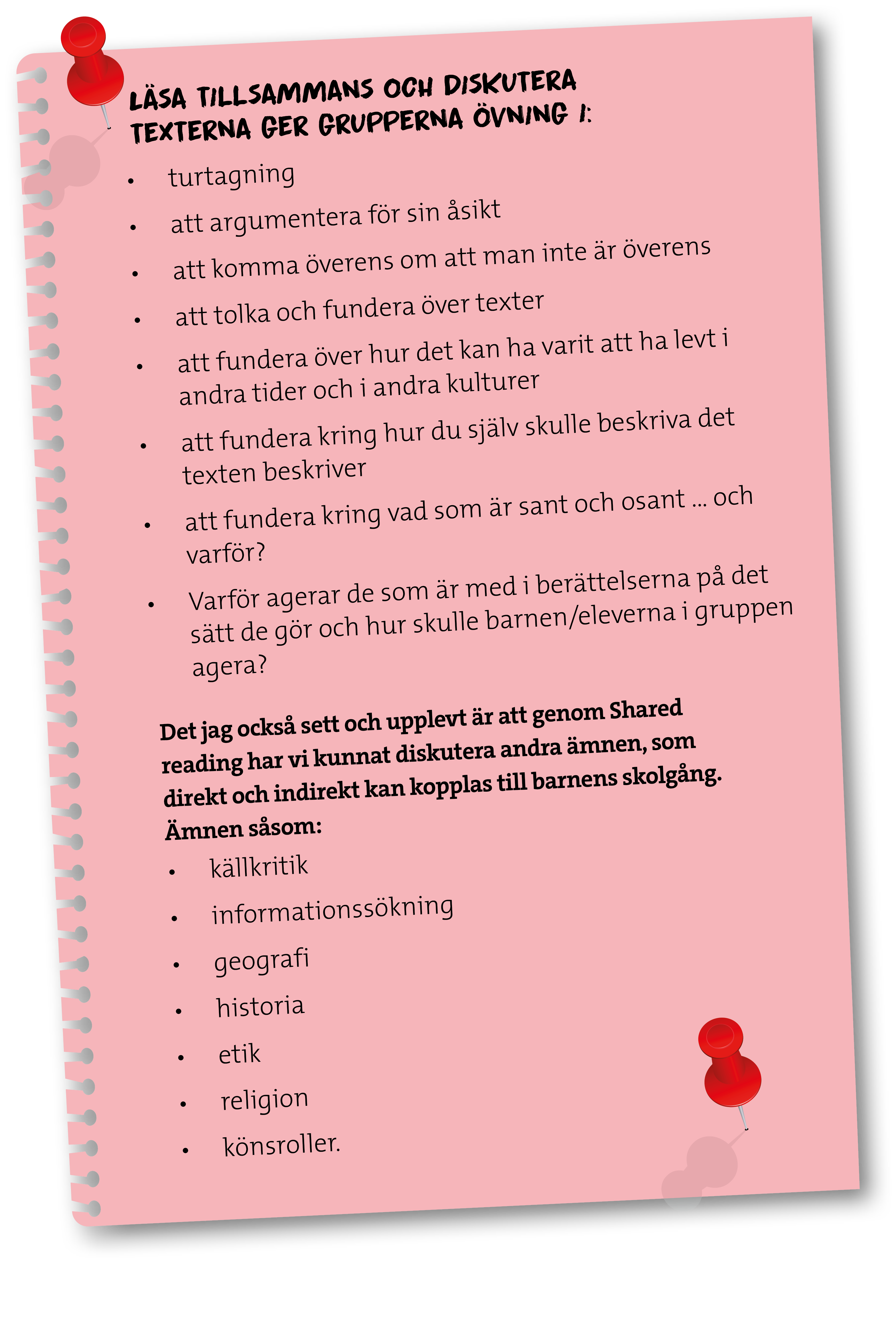 Läsa tillsammans och diskutera texterna ger grupperna övning i: • turtagning • att argumentera för sin åsikt • att komma överens om att man inte är överens • att tolka och fundera över texter • att fundera över hur det kan ha varit att ha levt i andra tider och i andra kulturer • att fundera kring hur du själv skulle beskriva det texten beskriver • att fundera kring vad som är sant och osant ... och varför? • Varför agerar de som är med i berättelserna på det sätt de gör och hur skulle barnen/eleverna i gruppen agera? Det jag också sett och upplevt är att genom Shared reading har vi kunnat diskutera andra ämnen, som direkt och indirekt kan kopplas till barnens skolgång. Ämnen såsom: • Källkritik • Informationssökning • Geografi • Historia • Etik • Religion • Könsroller